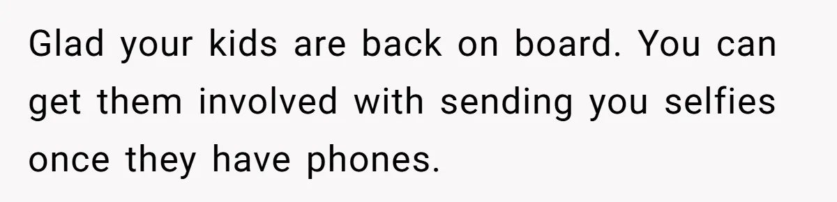 Glad your kids are back on board. You can get them involved with sending you selfies once they have phones.