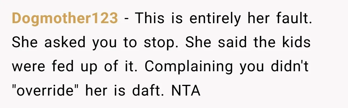 Dogmother123 − This is entirely her fault. She asked you to stop. She said the kids were fed up of it. Complaining you didn't "override" her is daft. NTA