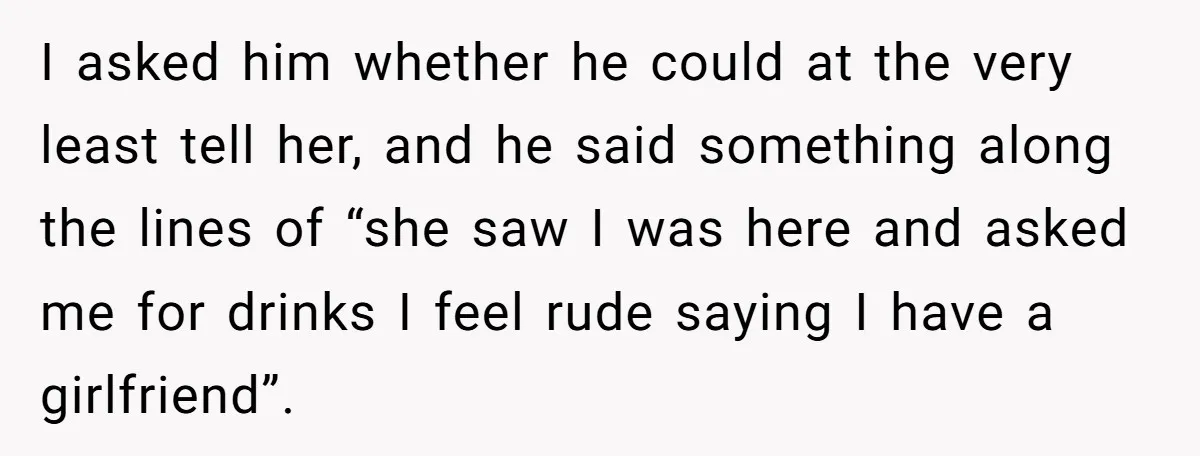 I asked him whether he could at the very least tell her, and he said something along the lines of “she saw I was here and asked me for drinks...