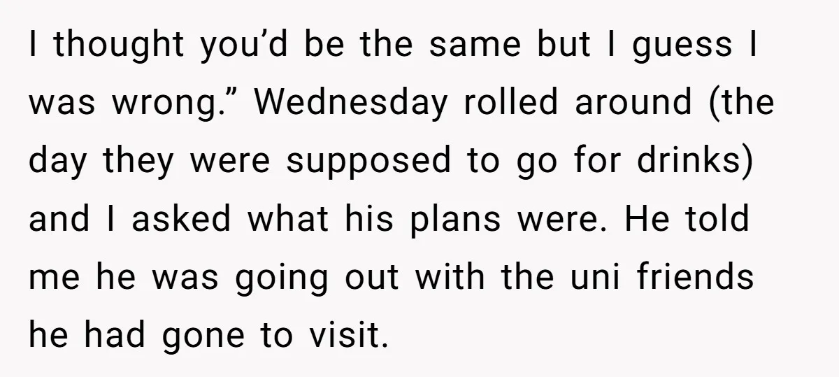 I thought you’d be the same but I guess I was wrong.” Wednesday rolled around (the day they were supposed to go for drinks) and I asked what his plans...