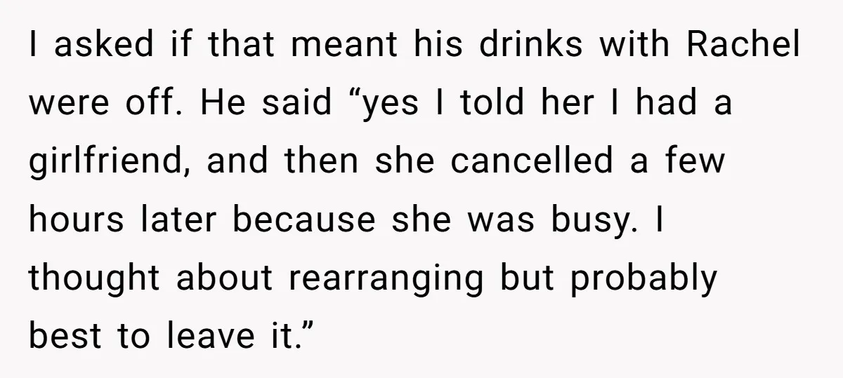 I asked if that meant his drinks with Rachel were off. He said “yes I told her I had a girlfriend, and then she cancelled a few hours later because...