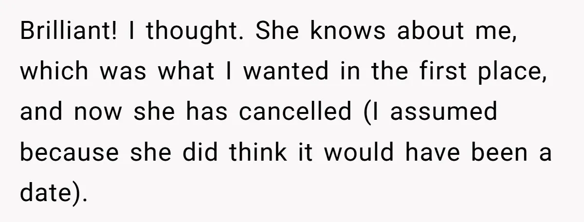 Brilliant! I thought. She knows about me, which was what I wanted in the first place, and now she has cancelled (I assumed because she did think it would have...
