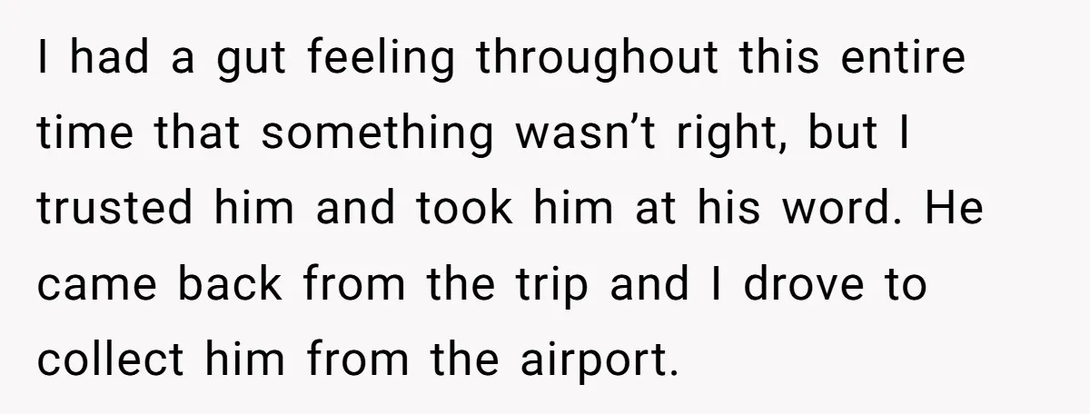 I had a gut feeling throughout this entire time that something wasn’t right, but I trusted him and took him at his word. He came back from the trip and...