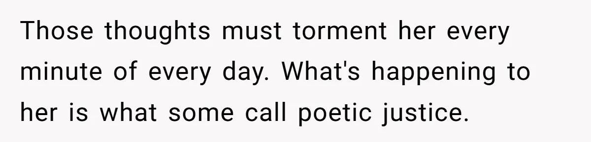 Those thoughts must torment her every minute of every day. What's happening to her is what some call poetic justice.