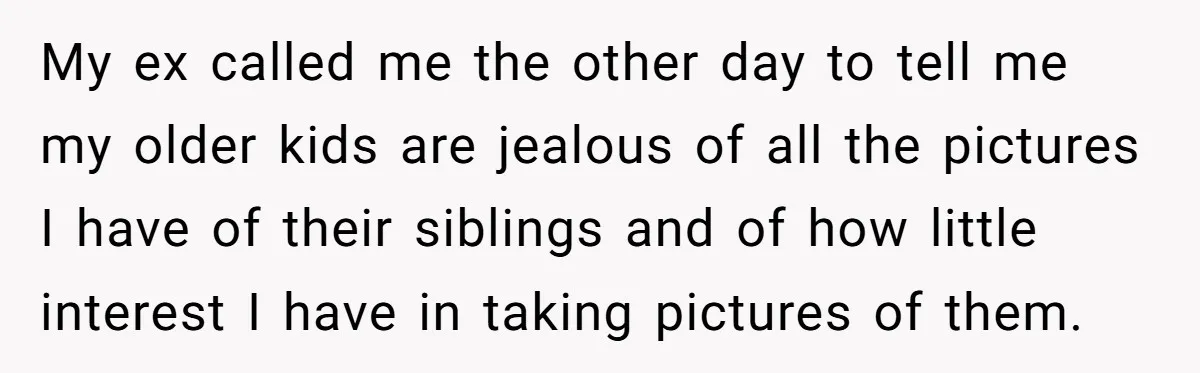 My ex called me the other day to tell me my older kids are jealous of all the pictures I have of their siblings and of how little interest I...