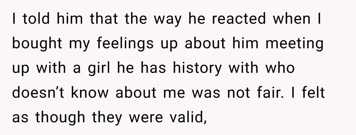 I told him that the way he reacted when I bought my feelings up about him meeting up with a girl he has history with who doesn’t know about me...