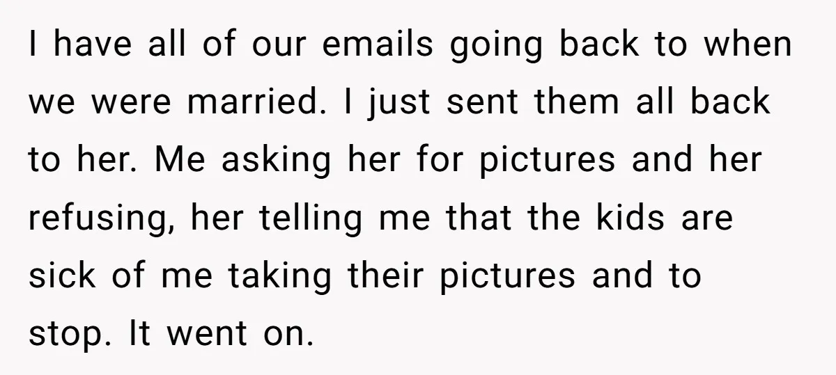 I have all of our emails going back to when we were married. I just sent them all back to her. Me asking her for pictures and her refusing, her...