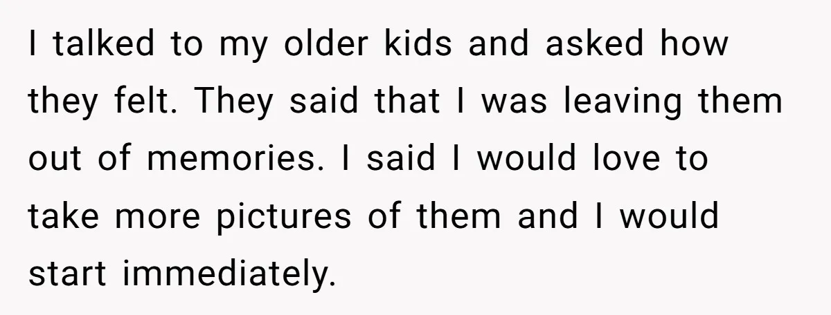 I talked to my older kids and asked how they felt. They said that I was leaving them out of memories. I said I would love to take more pictures...