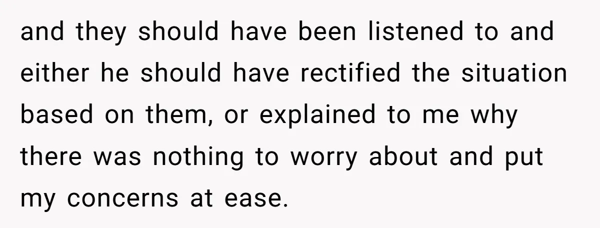 and they should have been listened to and either he should have rectified the situation based on them, or explained to me why there was nothing to worry about and...