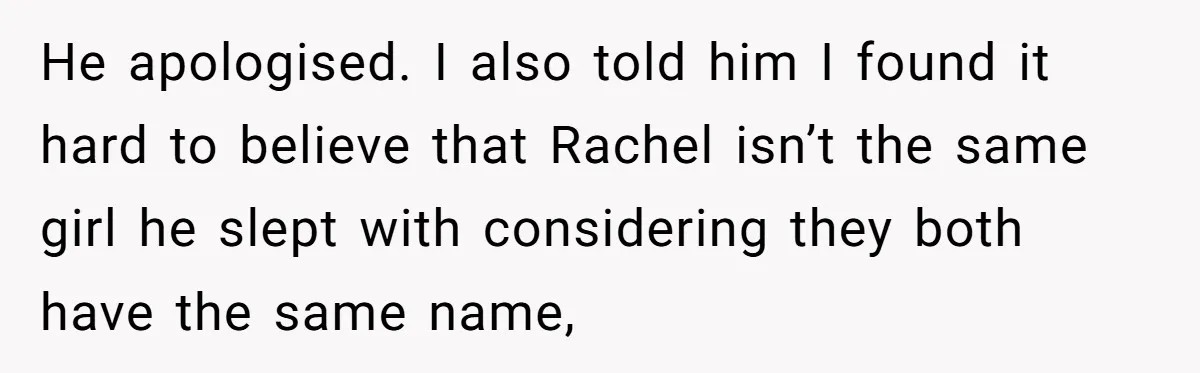 He apologised. I also told him I found it hard to believe that Rachel isn’t the same girl he slept with considering they both have the same name,