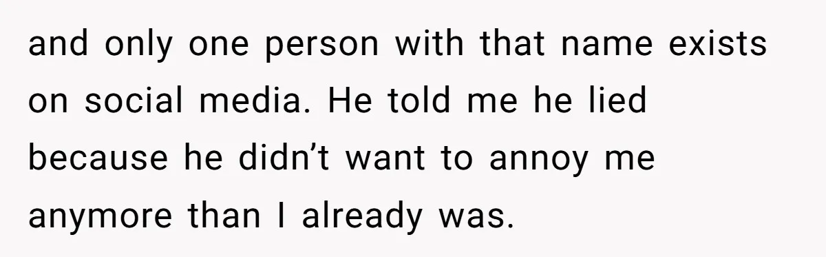 and only one person with that name exists on social media. He told me he lied because he didn’t want to annoy me anymore than I already was.