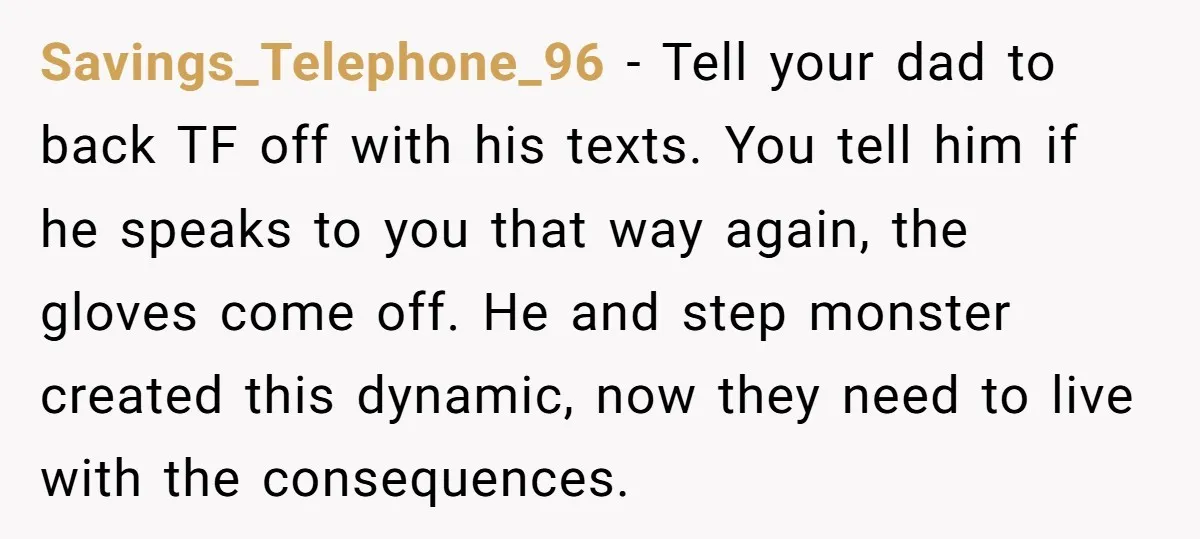 Savings_Telephone_96 − Tell your dad to back TF off with his texts. You tell him if he speaks to you that way again, the gloves come off. He and step...