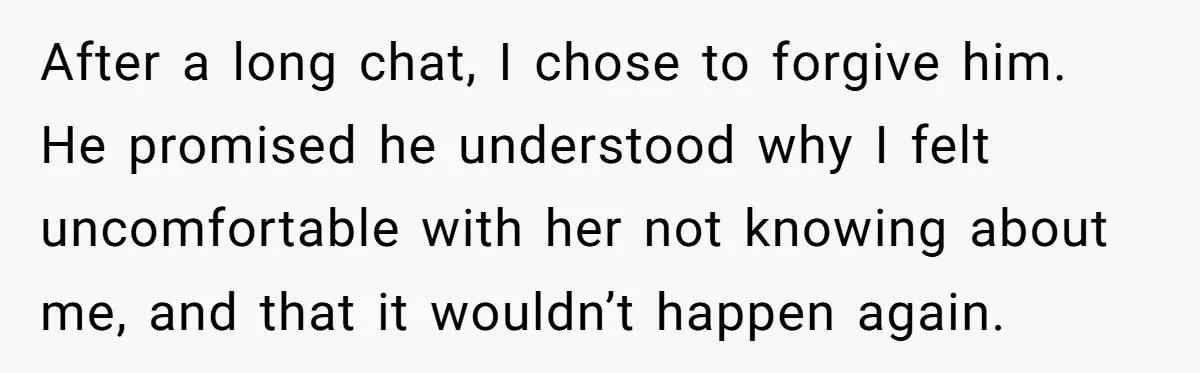 After a long chat, I chose to forgive him. He promised he understood why I felt uncomfortable with her not knowing about me, and that it wouldn’t happen again.