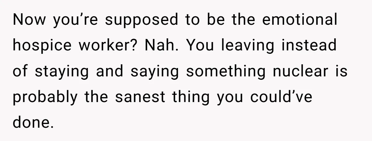 Now you’re supposed to be the emotional hospice worker? Nah. You leaving instead of staying and saying something nuclear is probably the sanest thing you could’ve done.