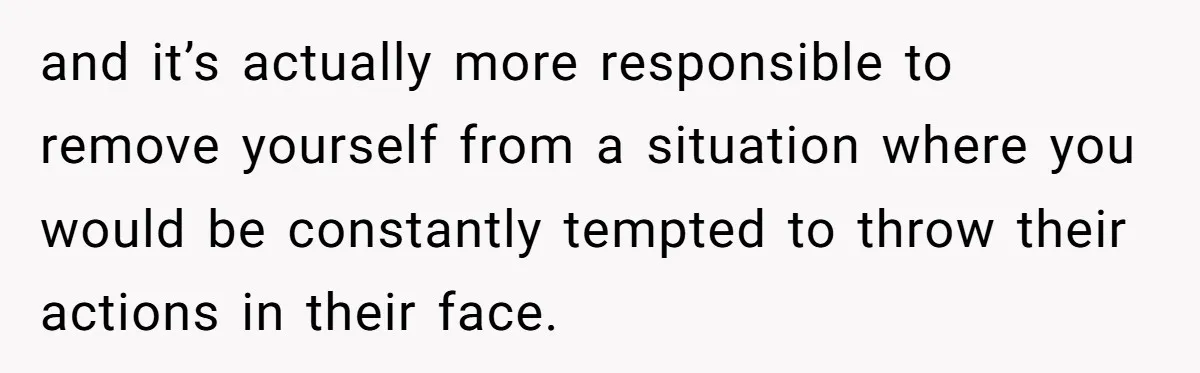 and it’s actually more responsible to remove yourself from a situation where you would be constantly tempted to throw their actions in their face.
