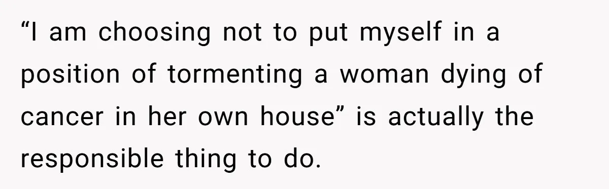 “I am choosing not to put myself in a position of tormenting a woman dying of cancer in her own house” is actually the responsible thing to do.
