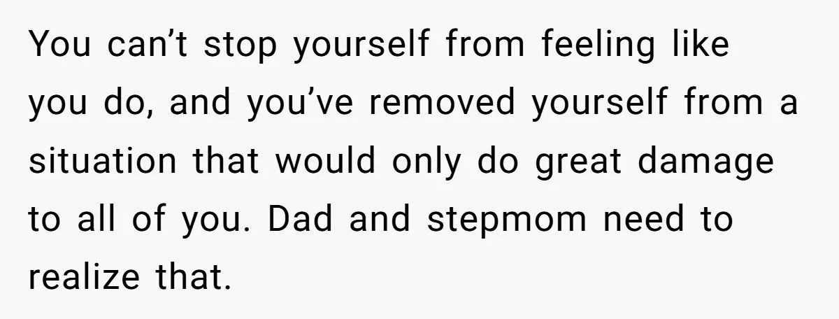 You can’t stop yourself from feeling like you do, and you’ve removed yourself from a situation that would only do great damage to all of you. Dad and stepmom need...