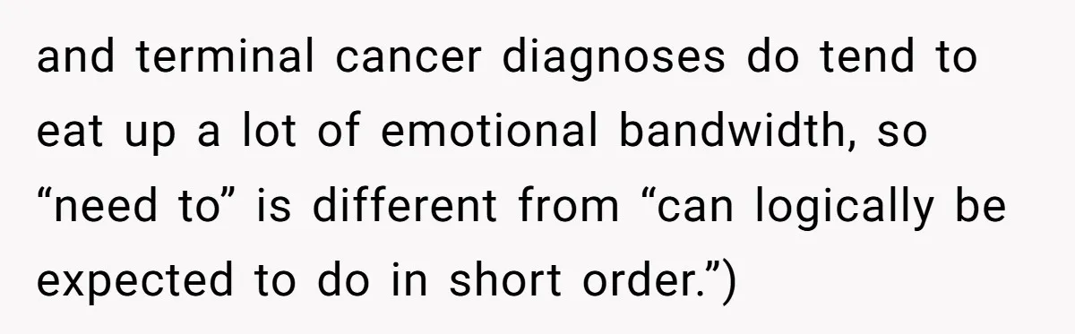 and terminal cancer diagnoses do tend to eat up a lot of emotional bandwidth, so “need to” is different from “can logically be expected to do in short order.”)