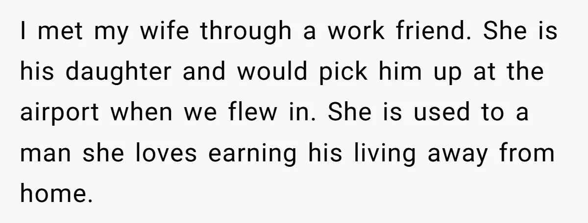 I met my wife through a work friend. She is his daughter and would pick him up at the airport when we flew in. She is used to a man...