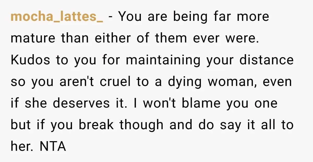 mocha_lattes_ − You are being far more mature than either of them ever were. Kudos to you for maintaining your distance so you aren't cruel to a dying woman, even...