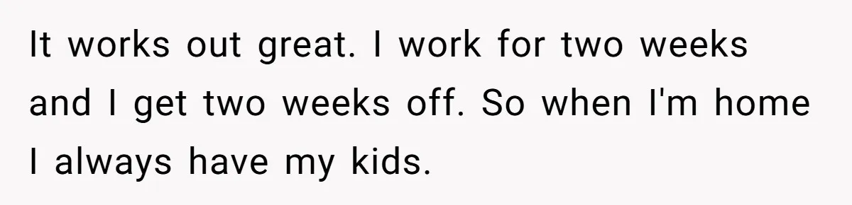 It works out great. I work for two weeks and I get two weeks off. So when I'm home I always have my kids.