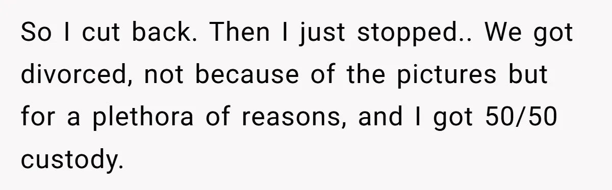 So I cut back. Then I just stopped.. We got divorced, not because of the pictures but for a plethora of reasons, and I got 50/50 custody.