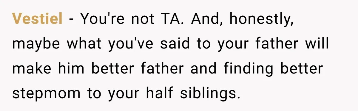 Vestiel − You're not TA. And, honestly, maybe what you've said to your father will make him better father and finding better stepmom to your half siblings.