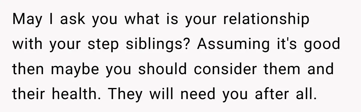 May I ask you what is your relationship with your step siblings? Assuming it's good then maybe you should consider them and their health. They will need you after all.