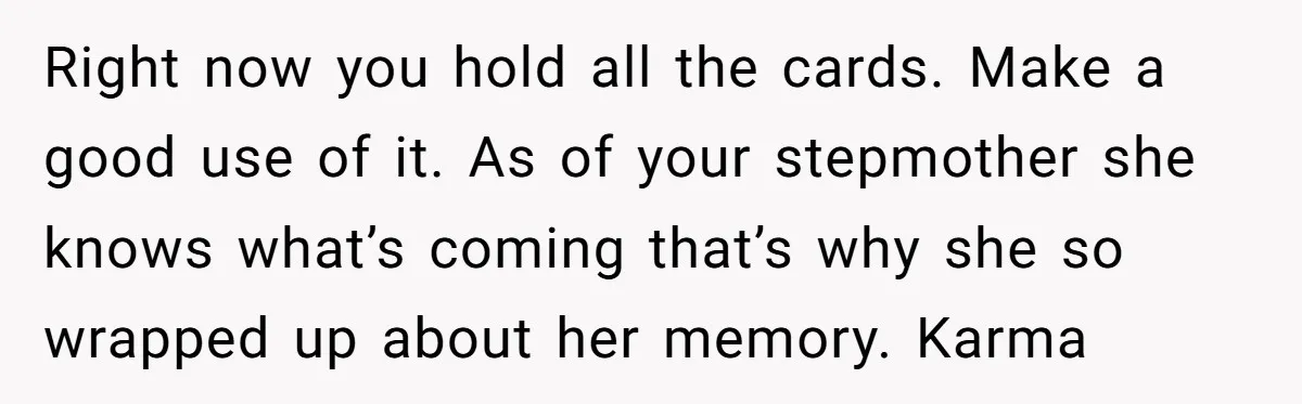Right now you hold all the cards. Make a good use of it. As of your stepmother she knows what’s coming that’s why she so wrapped up about her memory....