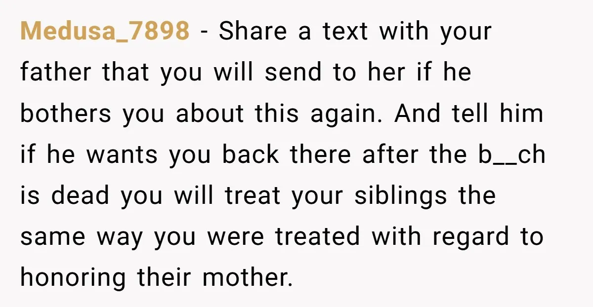 Medusa_7898 − Share a text with your father that you will send to her if he bothers you about this again. And tell him if he wants you back there...
