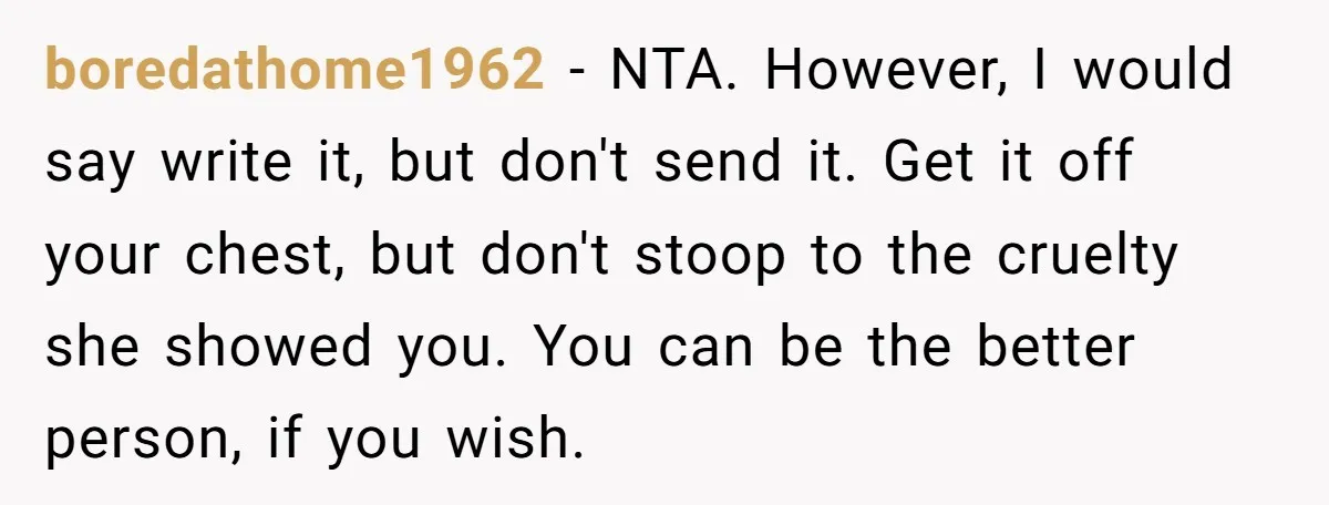 boredathome1962 − NTA. However, I would say write it, but don't send it. Get it off your chest, but don't stoop to the cruelty she showed you. You can be...