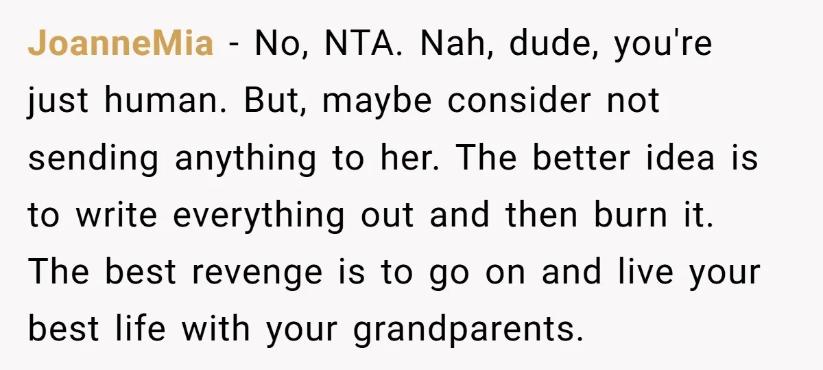 JoanneMia − No, NTA. Nah, dude, you're just human. But, maybe consider not sending anything to her. The better idea is to write everything out and then burn it. The...