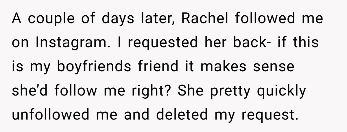A couple of days later, Rachel followed me on Instagram. I requested her back- if this is my boyfriends friend it makes sense she’d follow me right? She pretty quickly...