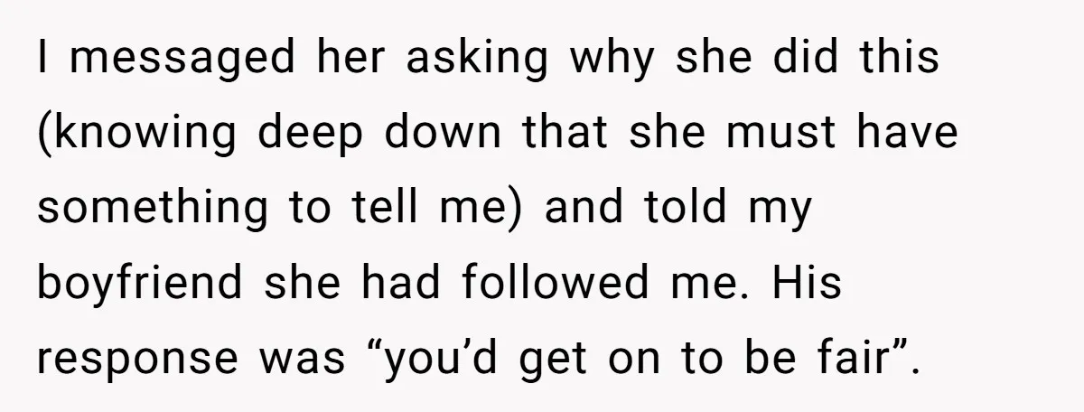 I messaged her asking why she did this (knowing deep down that she must have something to tell me) and told my boyfriend she had followed me. His response was...