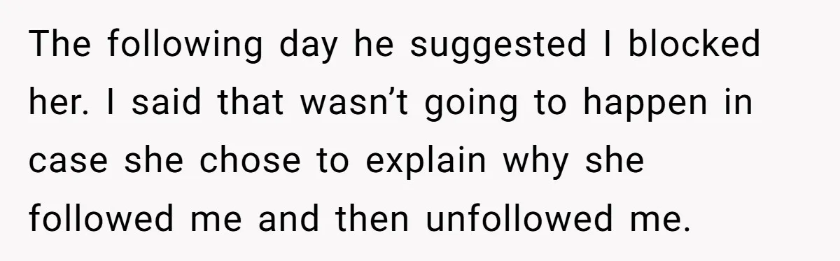The following day he suggested I blocked her. I said that wasn’t going to happen in case she chose to explain why she followed me and then unfollowed me.