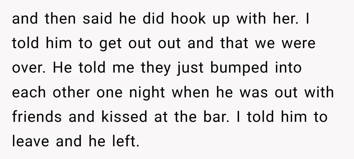 and then said he did hook up with her. I told him to get out out and that we were over. He told me they just bumped into each other...