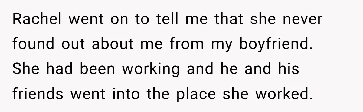 Rachel went on to tell me that she never found out about me from my boyfriend. She had been working and he and his friends went into the place she...