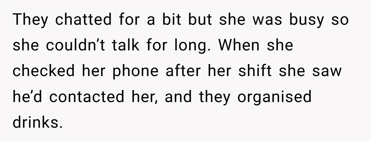 They chatted for a bit but she was busy so she couldn’t talk for long. When she checked her phone after her shift she saw he’d contacted her, and they...