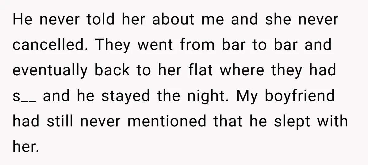 He never told her about me and she never cancelled. They went from bar to bar and eventually back to her flat where they had s__ and he stayed the...