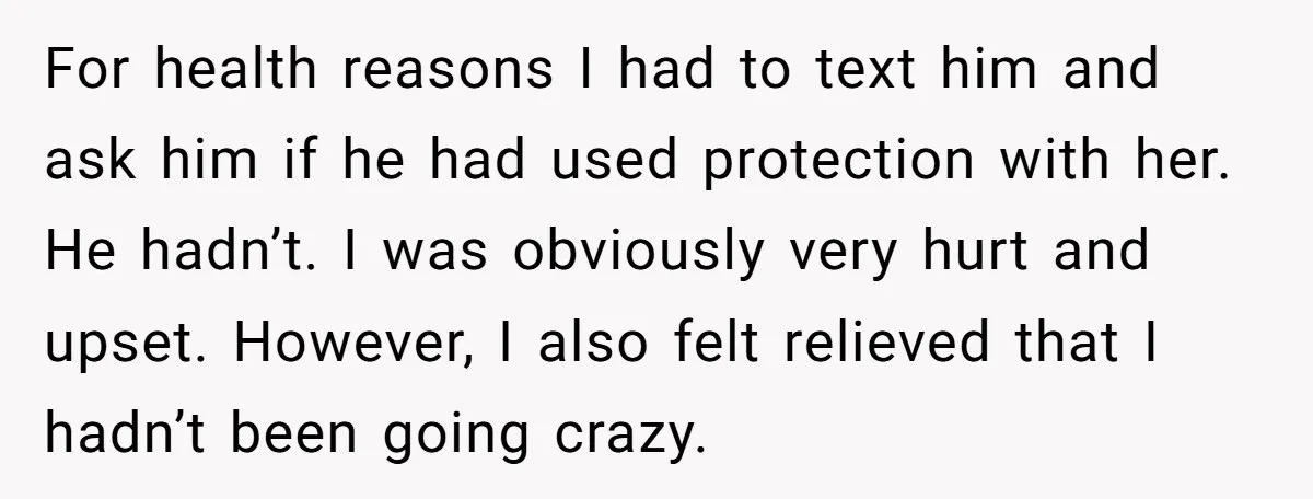 For health reasons I had to text him and ask him if he had used protection with her. He hadn’t. I was obviously very hurt and upset. However, I also...