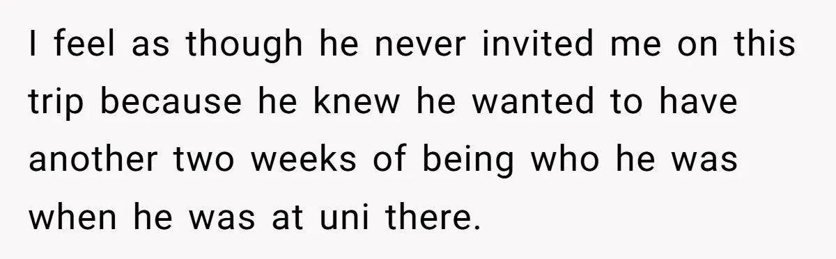 I feel as though he never invited me on this trip because he knew he wanted to have another two weeks of being who he was when he was at...