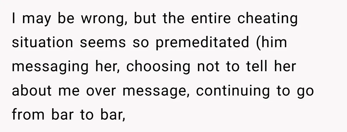 I may be wrong, but the entire cheating situation seems so premeditated (him messaging her, choosing not to tell her about me over message, continuing to go from bar to...