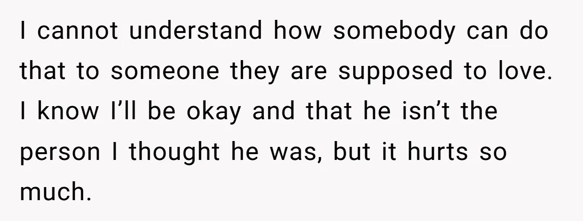 I cannot understand how somebody can do that to someone they are supposed to love. I know I’ll be okay and that he isn’t the person I thought he was,...