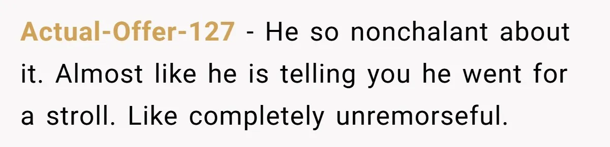 Actual-Offer-127 − He so nonchalant about it. Almost like he is telling you he went for a stroll. Like completely unremorseful.