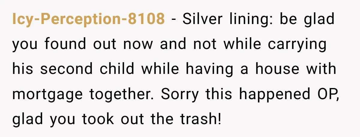 Icy-Perception-8108 − Silver lining: be glad you found out now and not while carrying his second child while having a house with mortgage together. Sorry this happened OP, glad you...