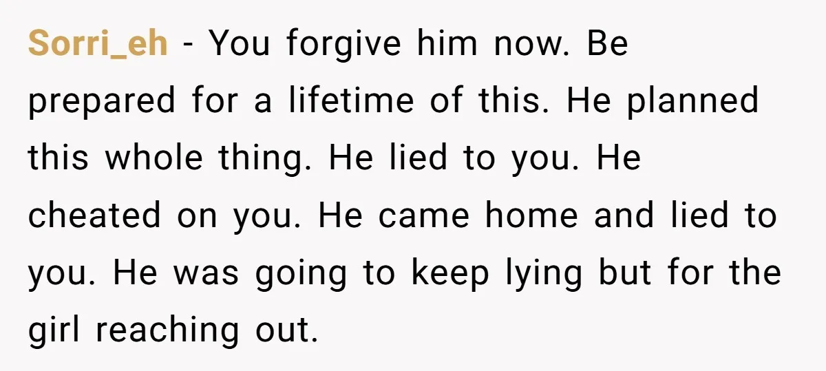 Sorri_eh − You forgive him now. Be prepared for a lifetime of this. He planned this whole thing. He lied to you. He cheated on you. He came home and...