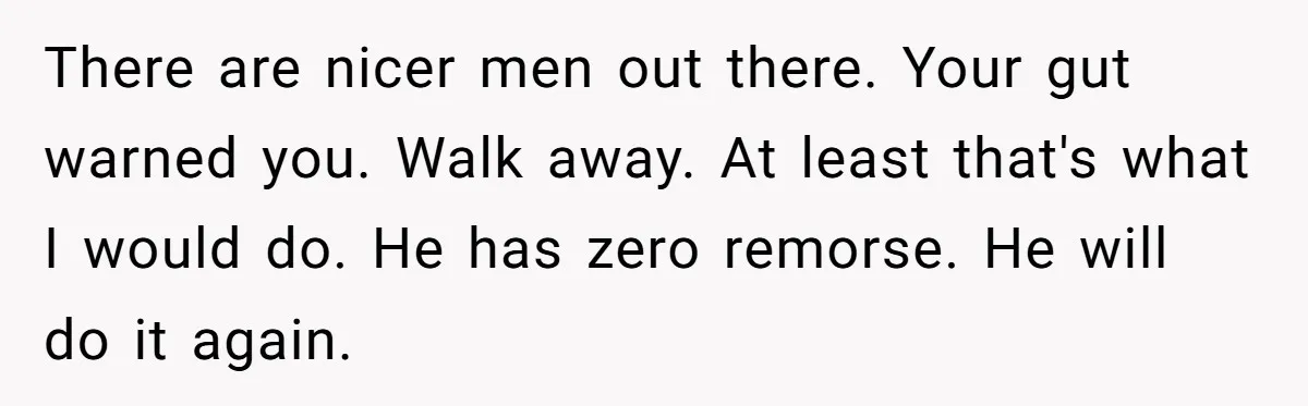 There are nicer men out there. Your gut warned you. Walk away. At least that's what I would do. He has zero remorse. He will do it again.
