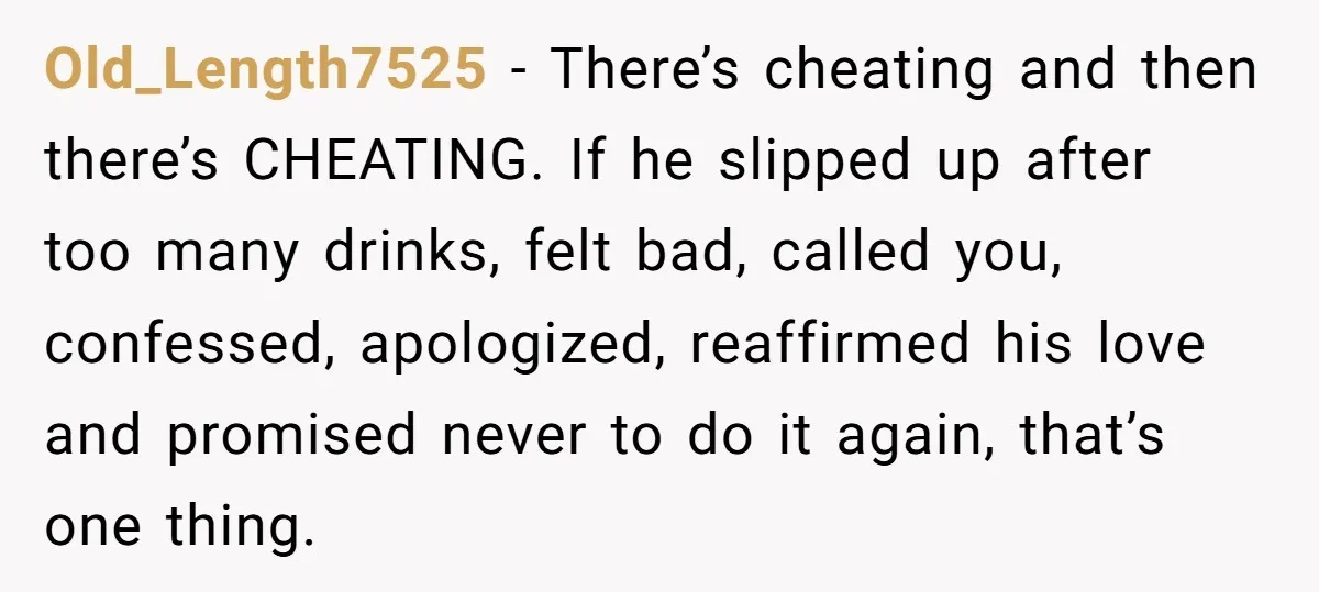 Old_Length7525 − There’s cheating and then there’s CHEATING. If he slipped up after too many drinks, felt bad, called you, confessed, apologized, reaffirmed his love and promised never to do...