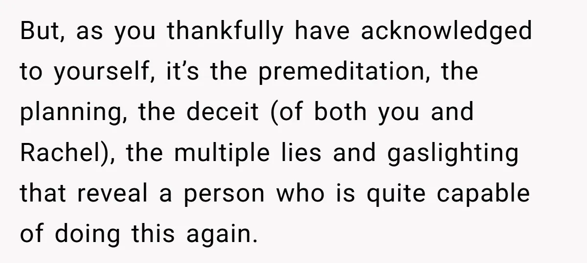 But, as you thankfully have acknowledged to yourself, it’s the premeditation, the planning, the deceit (of both you and Rachel), the multiple lies and gaslighting that reveal a person who...