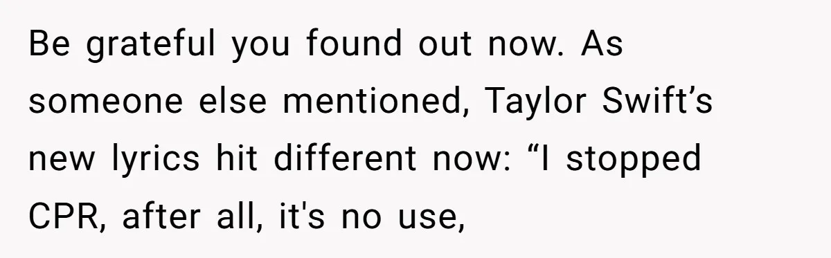 Be grateful you found out now. As someone else mentioned, Taylor Swift’s new lyrics hit different now: “I stoppеd CPR, after all, it's no use,